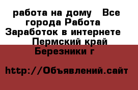 работа на дому - Все города Работа » Заработок в интернете   . Пермский край,Березники г.